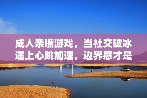成人亲嘴游戏，当社交破冰遇上心跳加速，边界感才是最好的安全阀，成人亲嘴游戏，破冰心跳加速，边界感为安全阀