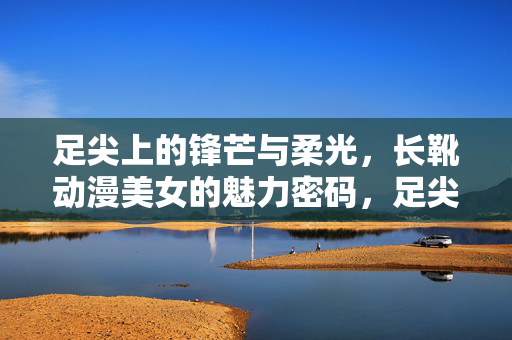 足尖上的锋芒与柔光，长靴动漫美女的魅力密码，足尖锋芒柔光，长靴动漫美女的魅力密码