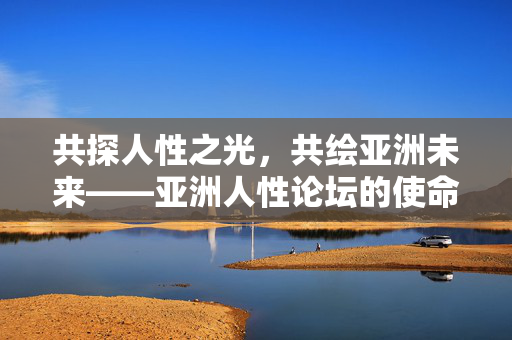 共探人性之光,共绘亚洲未来——亚洲人性论坛的使命与展望,共探人性之光 共绘亚洲未来——亚洲人性论坛 共探人性之光,共绘亚洲未来——亚洲人性论坛的使命与展望,共探人性之光 共绘亚洲未来——亚洲人性论坛