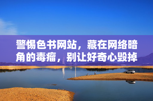 警惕色书网站,藏在网络暗角的毒瘤,别让好奇心毁掉你的人生,警惕色书网站,网络暗角的毒瘤,别让好奇心毁人生 警惕色书网站,藏在网络暗角的毒瘤,别让好奇心毁掉你的人生,警惕色书网站,网络暗角的毒瘤,别让好奇心毁人生