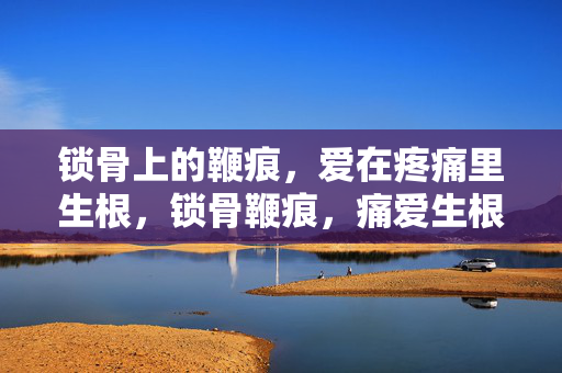 锁骨上的鞭痕,爱在疼痛里生根,锁骨鞭痕,痛爱生根 锁骨上的鞭痕,爱在疼痛里生根,锁骨鞭痕,痛爱生根