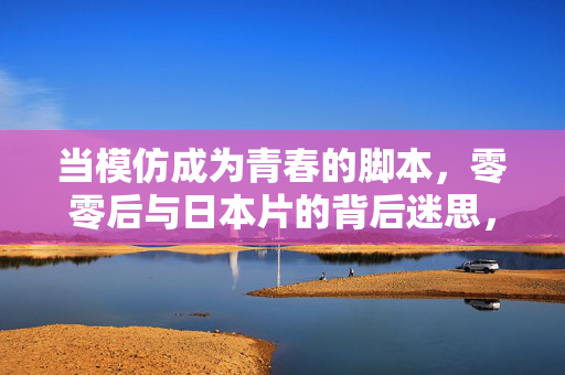 当模仿成为青春的脚本,零零后与日本片的背后迷思,模仿,零零后青春脚本与日本片的迷思 当模仿成为青春的脚本,零零后与日本片的背后迷思,模仿,零零后青春脚本与日本片的迷思