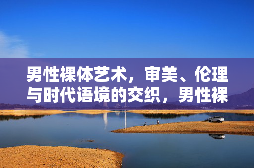 男性裸体艺术,审美、伦理与时代语境的交织,男性裸体艺术,审美、伦理与时代语境的交织 男性裸体艺术,审美、伦理与时代语境的交织,男性裸体艺术,审美、伦理与时代语境的交织