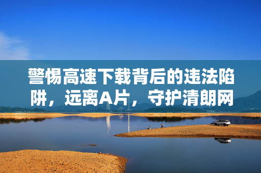 警惕高速下载背后的违法陷阱，远离A片，守护清朗网络空间，警惕高速下载违法陷阱，远离A片守护清朗网络