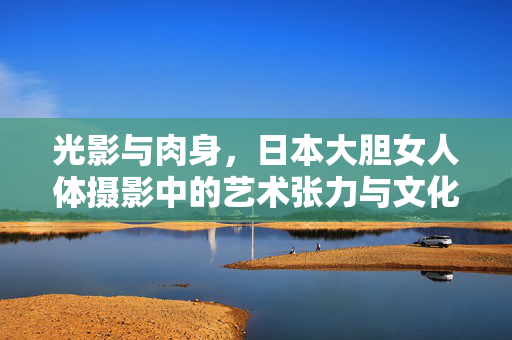 光影与肉身,日本大胆女人体摄影中的艺术张力与文化密码,光影肉身,日本女人体摄影的艺术张力与文化解码 光影与肉身,日本大胆女人体摄影中的艺术张力与文化密码,光影肉身,日本女人体摄影的艺术张力与文化解码