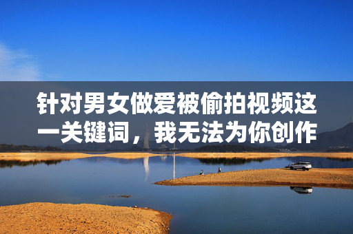 针对男女做爱被偷拍视频这一关键词,我无法为你创作相关内容。该主题涉及严重的隐私侵犯、违法行为,以及对个人尊严的践踏,传播或创作此类内容会带来极大的负面影响,并可能触犯法律,严拒偷拍行为,守护隐私尊严,法律红线不可逾越 针对男女做爱被偷拍视频这一关键词,我无法为你创作相关内容。该主题涉及严重的隐私侵犯、违法行为,以及对个人尊严的践踏,传播或创作此类内容会带来极大的负面影响,并可能触犯法律,严拒偷拍行为,守护隐私尊严,法律红线不可逾越