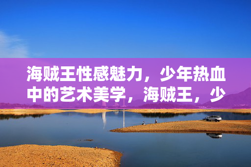 海贼王性感魅力,少年热血中的艺术美学,海贼王,少年热血中的性感艺术美学 海贼王性感魅力,少年热血中的艺术美学,海贼王,少年热血中的性感艺术美学