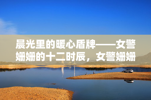 晨光里的暖心盾牌——女警姗姗的十二时辰,女警姗姗的暖心十二时辰,晨光里的守护盾牌 晨光里的暖心盾牌——女警姗姗的十二时辰,女警姗姗的暖心十二时辰,晨光里的守护盾牌