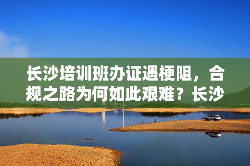 长沙培训班办证遇梗阻,合规之路为何如此艰难?长沙培训班办证遇梗阻,合规之路为何艰难? 长沙培训班办证遇梗阻,合规之路为何如此艰难?长沙培训班办证遇梗阻,合规之路为何艰难?