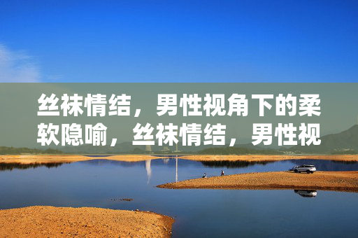 丝袜情结,男性视角下的柔软隐喻,丝袜情结,男性视角的柔软隐喻 丝袜情结,男性视角下的柔软隐喻,丝袜情结,男性视角的柔软隐喻