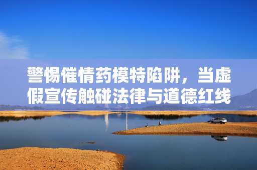 警惕催情药模特陷阱,当虚假宣传触碰法律与道德红线,警惕催情药模特陷阱,虚假宣传触碰法律道德红线 警惕催情药模特陷阱,当虚假宣传触碰法律与道德红线,警惕催情药模特陷阱,虚假宣传触碰法律道德红线