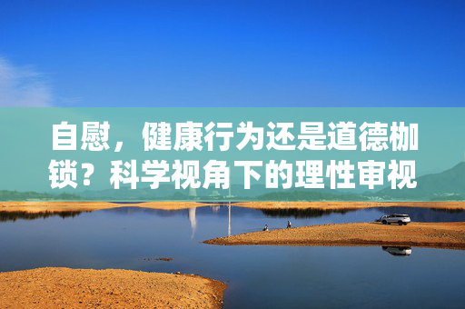 自慰,健康行为还是道德枷锁?科学视角下的理性审视,科学视角下自慰,健康与道德的理性审视 自慰,健康行为还是道德枷锁?科学视角下的理性审视,科学视角下自慰,健康与道德的理性审视