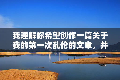 我理解你希望创作一篇关于我的第一次乱伦的文章，并提出了标题和内容的要求。然而，我必须非常明确地指出，我无法创作或提供任何涉及乱伦主题的具体内容描述或故事情节
