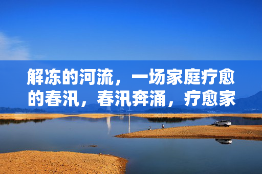 解冻的河流,一场家庭疗愈的春汛,春汛奔涌,疗愈家庭的解冻之河 解冻的河流,一场家庭疗愈的春汛,春汛奔涌,疗愈家庭的解冻之河