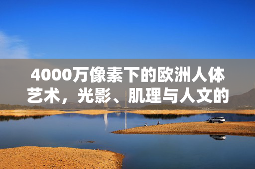 4000万像素下的欧洲人体艺术,光影、肌理与人文的细腻对话,凝视4000万像素,欧洲人体艺术的光影、肌理与人文对话 4000万像素下的欧洲人体艺术,光影、肌理与人文的细腻对话,凝视4000万像素,欧洲人体艺术的光影、肌理与人文对话