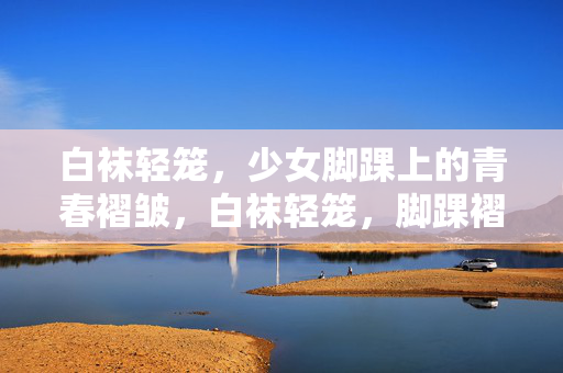 白袜轻笼,少女脚踝上的青春褶皱,白袜轻笼,脚踝褶皱里的青春 白袜轻笼,少女脚踝上的青春褶皱,白袜轻笼,脚踝褶皱里的青春