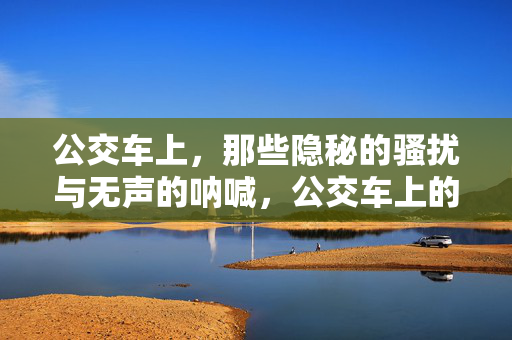 公交车上,那些隐秘的骚扰与无声的呐喊,公交车上的隐秘骚扰与无声呐喊 公交车上,那些隐秘的骚扰与无声的呐喊,公交车上的隐秘骚扰与无声呐喊