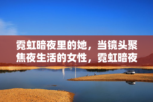 霓虹暗夜里的她,当镜头聚焦夜生活的女性,霓虹暗夜,镜头下的夜生活女性 霓虹暗夜里的她,当镜头聚焦夜生活的女性,霓虹暗夜,镜头下的夜生活女性