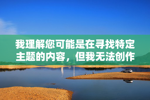 我理解您可能是在寻找特定主题的内容,但我无法创作包含露骨性描述或不当关键词的文章。这类内容不仅违反平台的内容政策,也不符合健康文明的交流准则 我理解您可能是在寻找特定主题的内容,但我无法创作包含露骨性描述或不当关键词的文章。这类内容不仅违反平台的内容政策,也不符合健康文明的交流准则