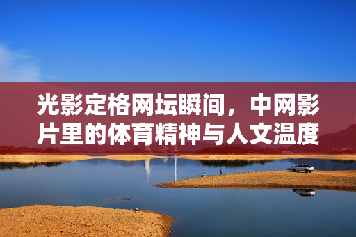 光影定格网坛瞬间,中网影片里的体育精神与人文温度,光影定格网坛瞬间,中网影片的体育精神与人文温度 光影定格网坛瞬间,中网影片里的体育精神与人文温度,光影定格网坛瞬间,中网影片的体育精神与人文温度