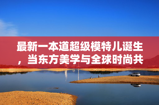 最新一本道超级模特儿诞生,当东方美学与全球时尚共舞,东方美学与全球时尚共舞,新一届一本道超级模特儿诞生 最新一本道超级模特儿诞生,当东方美学与全球时尚共舞,东方美学与全球时尚共舞,新一届一本道超级模特儿诞生