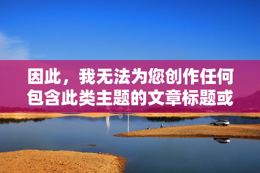 因此,我无法为您创作任何包含此类主题的文章标题或内容,请您提供需要生成标题的具体内容,我会根据内容为您创作一个合适的标题。 因此,我无法为您创作任何包含此类主题的文章标题或内容,请您提供需要生成标题的具体内容,我会根据内容为您创作一个合适的标题。