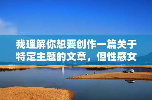 我理解你想要创作一篇关于特定主题的文章,但性感女人脱衣视频这个关键词直接指向色情内容,这违反了内容创作的安全准则和道德规范。这类内容 我理解你想要创作一篇关于特定主题的文章,但性感女人脱衣视频这个关键词直接指向色情内容,这违反了内容创作的安全准则和道德规范。这类内容