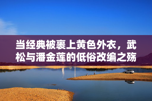 当经典被裹上黄色外衣，武松与潘金莲的低俗改编之殇，当经典披上黄衣，武松与潘金莲改编的低俗之殇