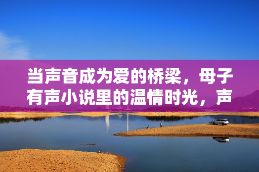 当声音成为爱的桥梁,母子有声小说里的温情时光,声音为桥,母子温情时光 当声音成为爱的桥梁,母子有声小说里的温情时光,声音为桥,母子温情时光