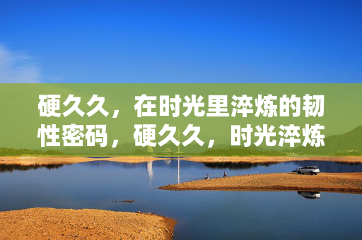 硬久久,在时光里淬炼的韧性密码,硬久久,时光淬炼的韧性密码 硬久久,在时光里淬炼的韧性密码,硬久久,时光淬炼的韧性密码
