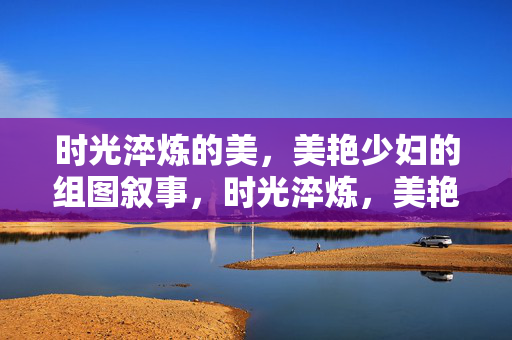 时光淬炼的美,美艳少妇的组图叙事,时光淬炼,美艳少妇组图叙事 时光淬炼的美,美艳少妇的组图叙事,时光淬炼,美艳少妇组图叙事