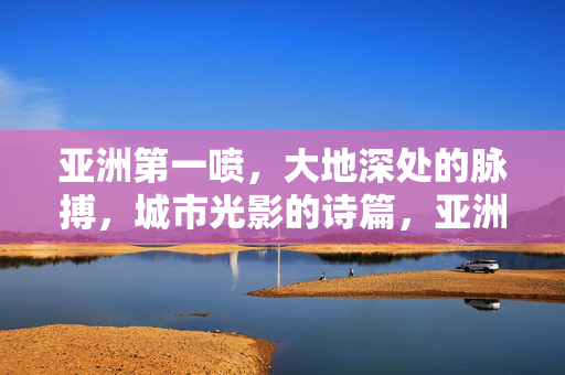 亚洲第一喷,大地深处的脉搏,城市光影的诗篇,亚洲第一喷,大地脉搏与城市光影的诗篇 亚洲第一喷,大地深处的脉搏,城市光影的诗篇,亚洲第一喷,大地脉搏与城市光影的诗篇