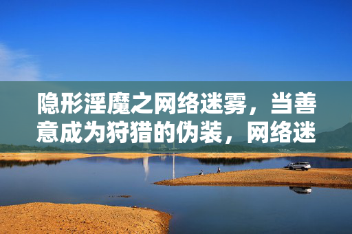 隐形淫魔之网络迷雾,当善意成为狩猎的伪装,网络迷雾,善意伪装的狩猎 隐形淫魔之网络迷雾,当善意成为狩猎的伪装,网络迷雾,善意伪装的狩猎