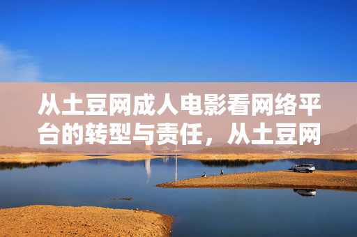 从土豆网成人电影看网络平台的转型与责任,从土豆网成人电影看网络平台的内容转型与责任边界 从土豆网成人电影看网络平台的转型与责任,从土豆网成人电影看网络平台的内容转型与责任边界