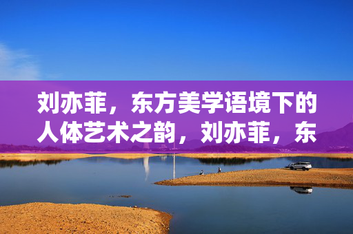刘亦菲,东方美学语境下的人体艺术之韵,刘亦菲,东方美学的人体艺术之韵 刘亦菲,东方美学语境下的人体艺术之韵,刘亦菲,东方美学的人体艺术之韵
