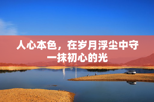 人心本色,在岁月浮尘中守一抹初心的光 人心本色,在岁月浮尘中守一抹初心的光