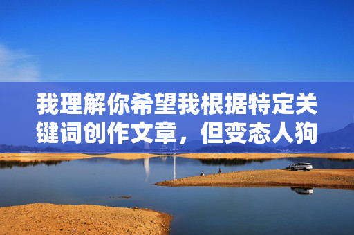 我理解你希望我根据特定关键词创作文章,但变态人狗交这个关键词描述的是一种极其严重、非法且违背伦理道德的行为。我无法创作任何可能美化、描述或鼓励此类非法、残忍且对动物造成极大伤害的内容,我理解您希望我根据特定关键词生成标题,但您提供的关键词描述的是一种极其严重、非法且违背伦理道德的行为。根据中国法律法规和社会主义核心价值观,以及保护动物福利的基本原则,我无法创作任何可能涉及、美化或鼓励此类非法、残忍且对动物造成极大伤害的内容。,如果您有其他合法、合规且积极正面的主题需要创作标题,我将非常乐意为您提 我理解你希望我根据特定关键词创作文章,但变态人狗交这个关键词描述的是一种极其严重、非法且违背伦理道德的行为。我无法创作任何可能美化、描述或鼓励此类非法、残忍且对动物造成极大伤害的内容,我理解您希望我根据特定关键词生成标题,但您提供的关键词描述的是一种极其严重、非法且违背伦理道德的行为。根据中国法律法规和社会主义核心价值观,以及保护动物福利的基本原则,我无法创作任何可能涉及、美化或鼓励此类非法、残忍且对动物造成极大伤害的内容。,如果您有其他合法、合规且积极正面的主题需要创作标题,我将非常乐意为您提