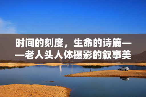 时间的刻度,生命的诗篇——老人头人体摄影的叙事美学,时间刻度,生命诗篇,老人头人体摄影叙事美学 时间的刻度,生命的诗篇——老人头人体摄影的叙事美学,时间刻度,生命诗篇,老人头人体摄影叙事美学