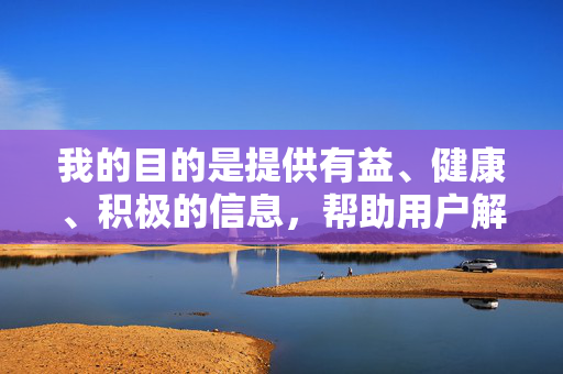 我的目的是提供有益、健康、积极的信息,帮助用户解决问题或获取知识。如果您有其他关于合法、合规内容的需求,例如学习资源、创意素材、心理健康知识等,我很乐意为您提供帮助,积极成长,知识赋能与健康生活指南 我的目的是提供有益、健康、积极的信息,帮助用户解决问题或获取知识。如果您有其他关于合法、合规内容的需求,例如学习资源、创意素材、心理健康知识等,我很乐意为您提供帮助,积极成长,知识赋能与健康生活指南