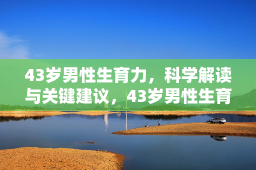 43岁男性生育力,科学解读与关键建议,43岁男性生育力,科学解读与关键建议 43岁男性生育力,科学解读与关键建议,43岁男性生育力,科学解读与关键建议