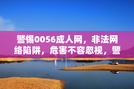 警惕0056成人网，非法网络陷阱，危害不容忽视，警惕0056成人网，非法网络陷阱，危害不容忽视