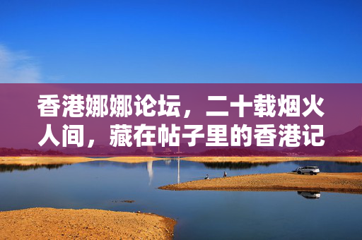 香港娜娜论坛，二十载烟火人间，藏在帖子里的香港记忆，二十载烟火帖，娜娜论坛里的香港记忆