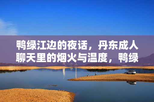 鸭绿江边的夜话,丹东成人聊天里的烟火与温度,鸭绿江夜话,烟火与温度的成人聊天 鸭绿江边的夜话,丹东成人聊天里的烟火与温度,鸭绿江夜话,烟火与温度的成人聊天