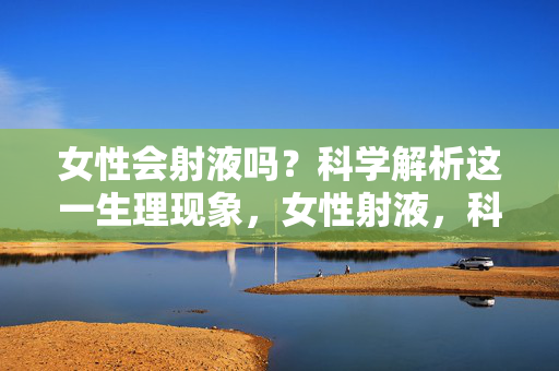女性会射液吗?科学解析这一生理现象,女性射液,科学解析生理现象 女性会射液吗?科学解析这一生理现象,女性射液,科学解析生理现象