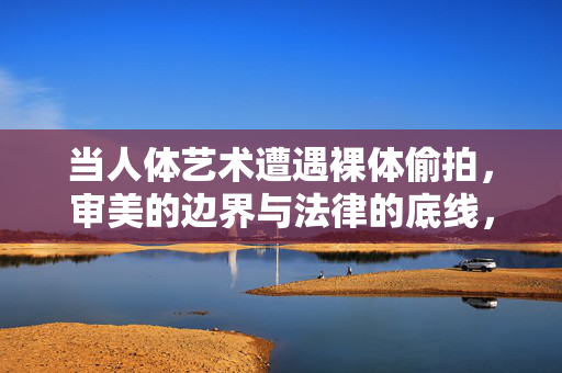 当人体艺术遭遇裸体偷拍,审美的边界与法律的底线,人体艺术遭遇裸体偷拍,审美边界与法律底线 当人体艺术遭遇裸体偷拍,审美的边界与法律的底线,人体艺术遭遇裸体偷拍,审美边界与法律底线