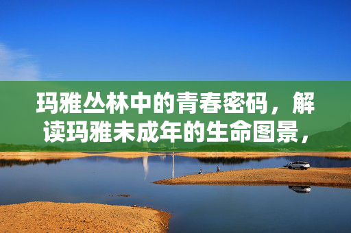 玛雅丛林中的青春密码，解读玛雅未成年的生命图景，玛雅未成年生命图景，丛林青春密码