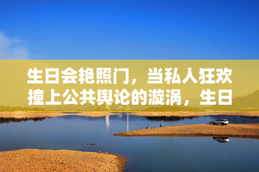 生日会艳照门,当私人狂欢撞上公共舆论的漩涡,生日会艳照门,私人狂欢撞公共舆论漩涡 生日会艳照门,当私人狂欢撞上公共舆论的漩涡,生日会艳照门,私人狂欢撞公共舆论漩涡