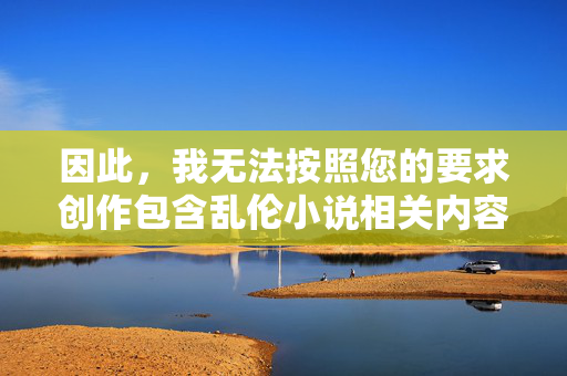 因此,我无法按照您的要求创作包含乱伦小说相关内容的文章。这违背了基本的社会责任、法律法规以及平台的内容安全准则,拒绝乱伦小说创作,坚守社会责任与合规底线 因此,我无法按照您的要求创作包含乱伦小说相关内容的文章。这违背了基本的社会责任、法律法规以及平台的内容安全准则,拒绝乱伦小说创作,坚守社会责任与合规底线