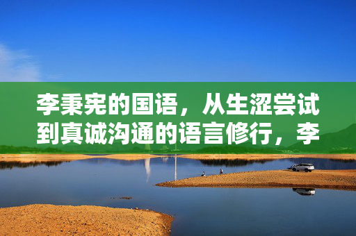 李秉宪的国语,从生涩尝试到真诚沟通的语言修行,李秉宪的国语修行,从生涩尝试到真诚沟通 李秉宪的国语,从生涩尝试到真诚沟通的语言修行,李秉宪的国语修行,从生涩尝试到真诚沟通