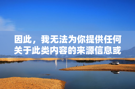 因此,我无法为你提供任何关于此类内容的来源信息或相关文章。我的核心原则是促进安全、合法、道德的内容交流,坚决抵制任何形式的非法、暴力和有害信息,坚守安全合法原则,拒绝提供不良内容 因此,我无法为你提供任何关于此类内容的来源信息或相关文章。我的核心原则是促进安全、合法、道德的内容交流,坚决抵制任何形式的非法、暴力和有害信息,坚守安全合法原则,拒绝提供不良内容